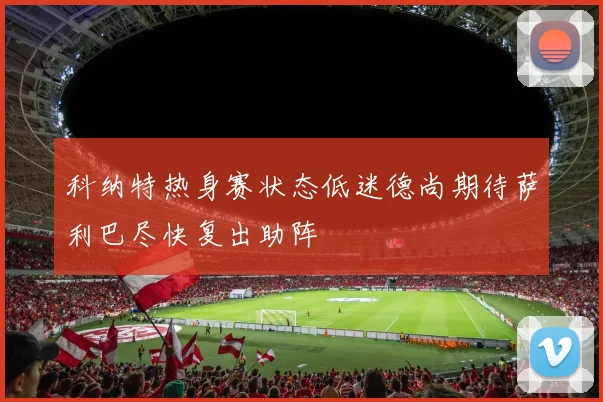 科纳特热身赛状态低迷德尚期待萨利巴尽快复出助阵