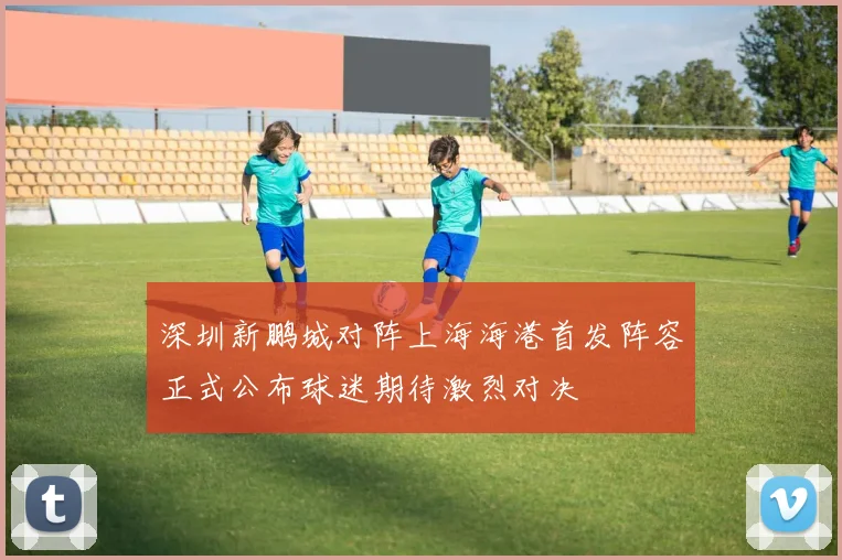 深圳新鹏城对阵上海海港首发阵容正式公布球迷期待激烈对决
