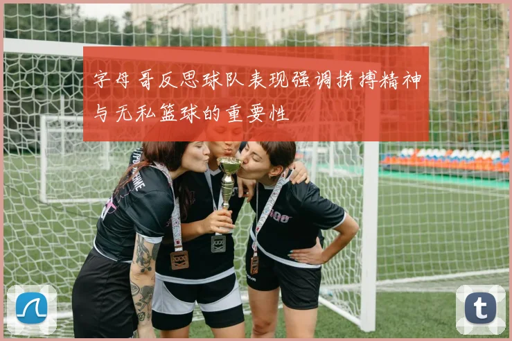 字母哥反思球队表现强调拼搏精神与无私篮球的重要性