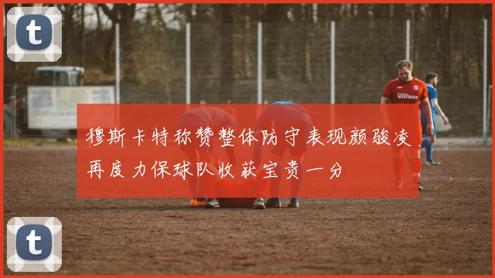 穆斯卡特称赞整体防守表现颜骏凌再度力保球队收获宝贵一分
