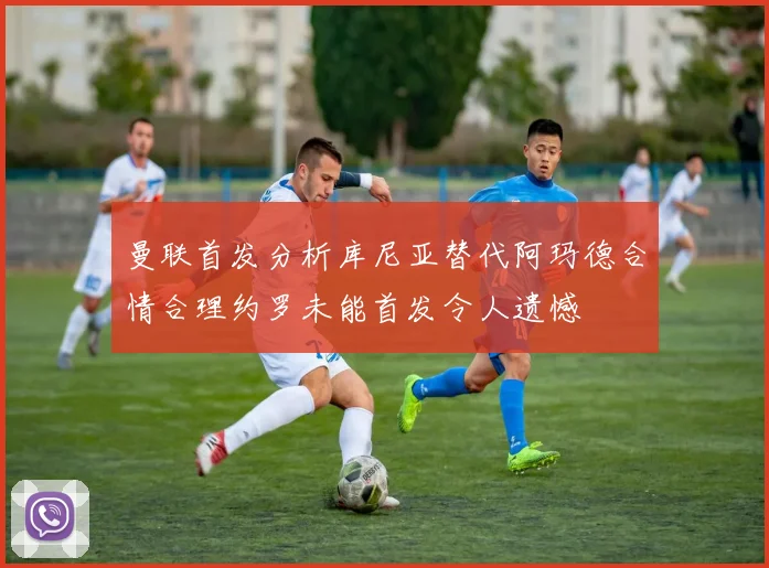 曼联首发分析库尼亚替代阿玛德合情合理约罗未能首发令人遗憾