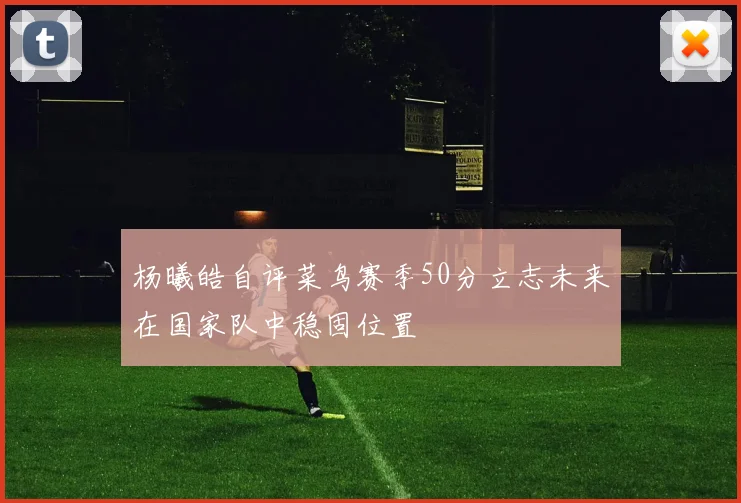 杨曦皓自评菜鸟赛季50分立志未来在国家队中稳固位置