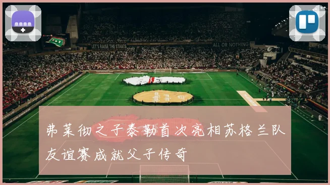 弗莱彻之子泰勒首次亮相苏格兰队友谊赛成就父子传奇