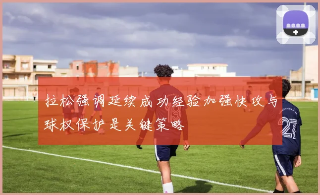拉松强调延续成功经验加强快攻与球权保护是关键策略