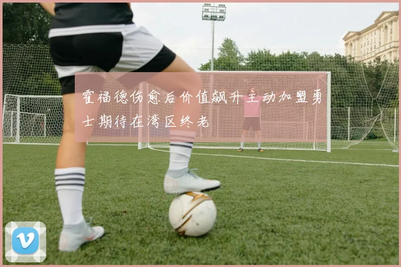 霍福德伤愈后价值飙升主动加盟勇士期待在湾区终老