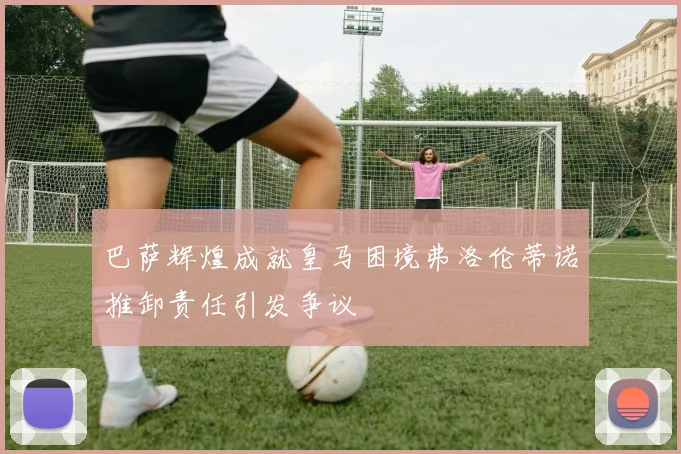 巴萨辉煌成就皇马困境弗洛伦蒂诺推卸责任引发争议