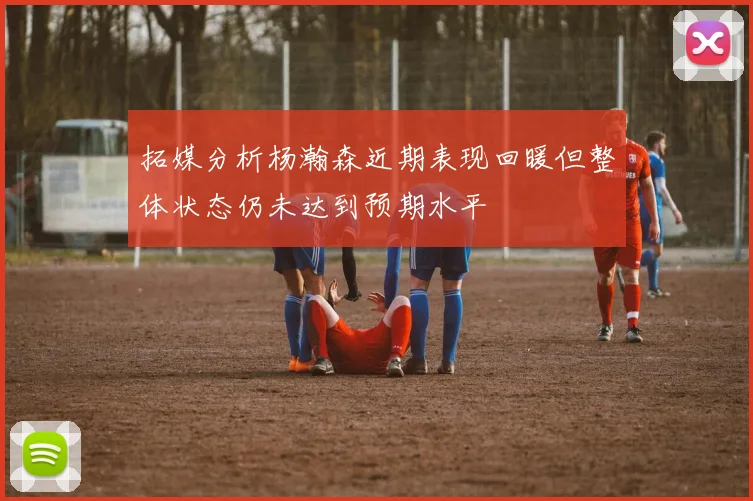 拓媒分析杨瀚森近期表现回暖但整体状态仍未达到预期水平
