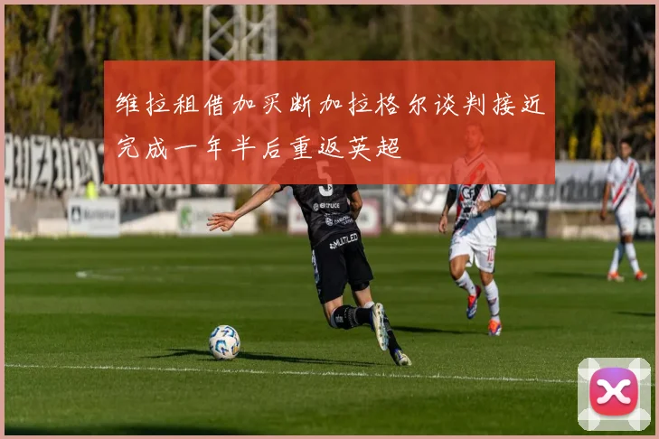 维拉租借加买断加拉格尔谈判接近完成一年半后重返英超