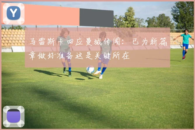 马雷斯卡回应曼城传闻：已为新篇章做好准备这是关键所在
