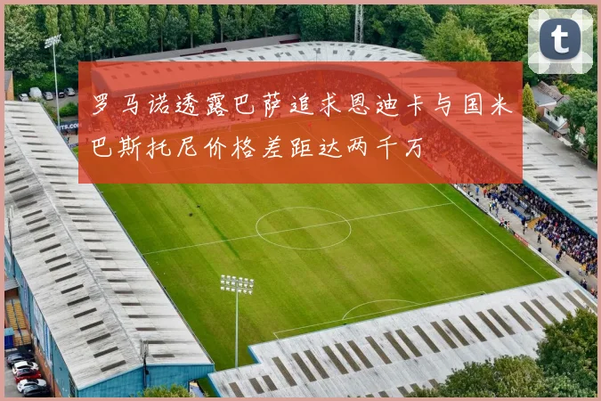罗马诺透露巴萨追求恩迪卡与国米巴斯托尼价格差距达两千万