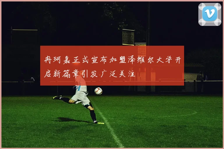 冉珂嘉正式宣布加盟泽维尔大学开启新篇章引发广泛关注