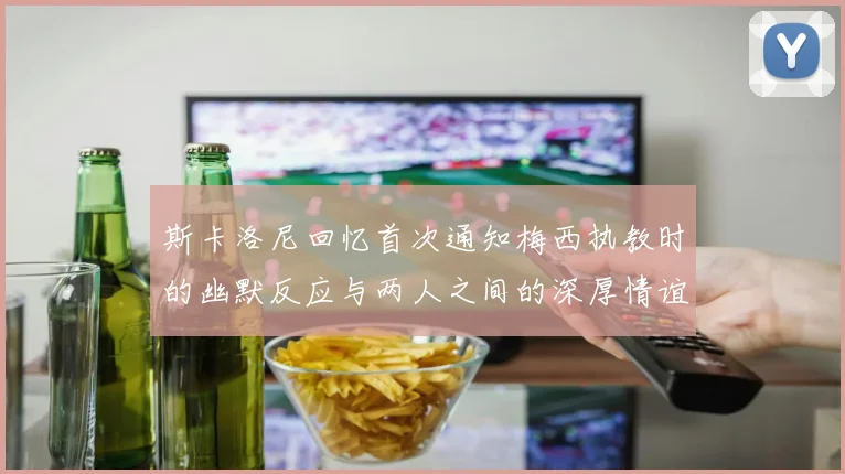 斯卡洛尼回忆首次通知梅西执教时的幽默反应与两人之间的深厚情谊
